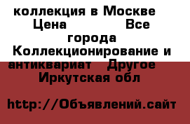 коллекция в Москве  › Цена ­ 65 000 - Все города Коллекционирование и антиквариат » Другое   . Иркутская обл.